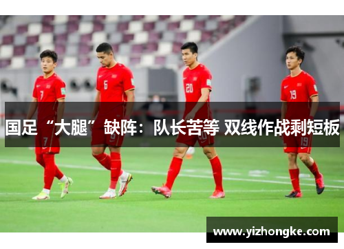 国足“大腿”缺阵：队长苦等 双线作战剩短板